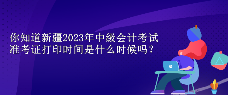 你知道新疆2023年中級(jí)會(huì)計(jì)考試準(zhǔn)考證打印時(shí)間是什么時(shí)候嗎？