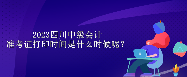 2023四川中級會計(jì)準(zhǔn)考證打印時間是什么時候呢？