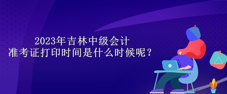 2023年吉林中級(jí)會(huì)計(jì)準(zhǔn)考證打印時(shí)間是什么時(shí)候呢？