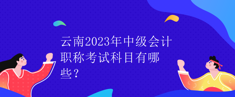 云南2023年中級會計職稱考試科目有哪些？