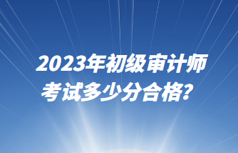2023年初級審計師考試多少分合格？