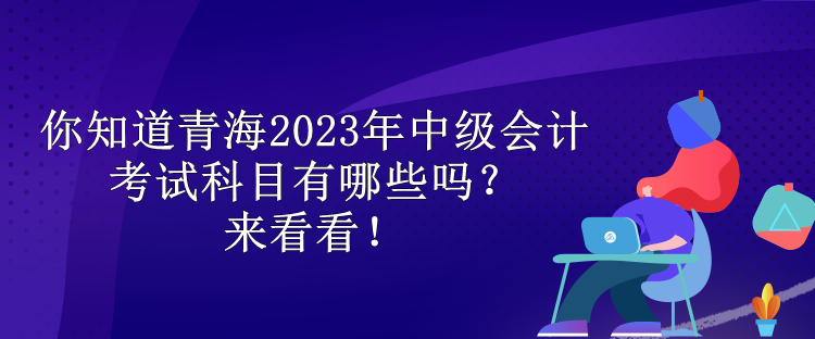 你知道青海2023年中級會計考試科目有哪些嗎？來看看！