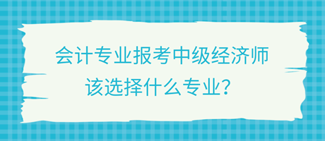 會計專業(yè)報考中級經濟師，該選擇什么專業(yè)？