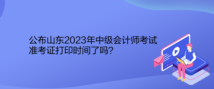 公布山東2023年中級會計師考試準(zhǔn)考證打印時間了嗎？