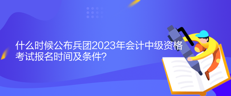 什么時候公布兵團2023年會計中級資格考試報名時間及條件？