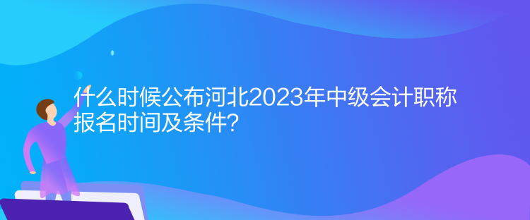 什么時候公布河北2023年中級會計職稱報名時間及條件？