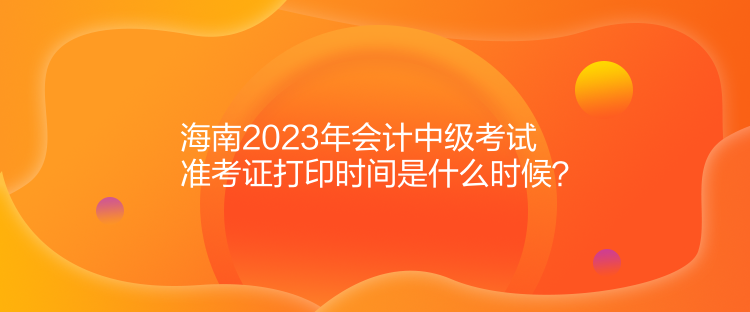 海南2023年會計中級考試準考證打印時間是什么時候？