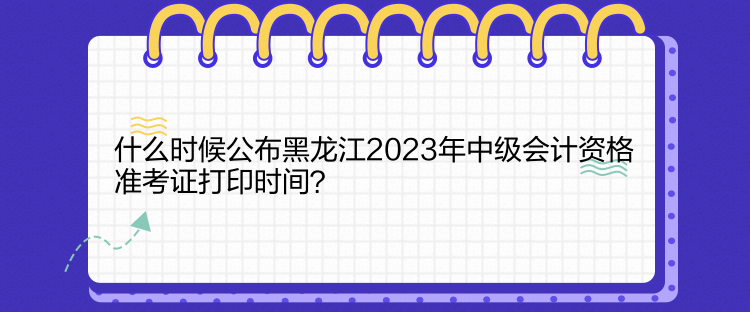 什么時候公布黑龍江2023年中級會計資格準(zhǔn)考證打印時間？