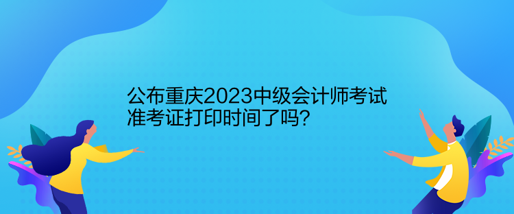 公布重慶2023中級會計師考試準(zhǔn)考證打印時間了嗎？