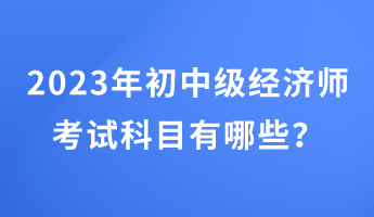 2023年初中級(jí)經(jīng)濟(jì)師考試科目有哪些？
