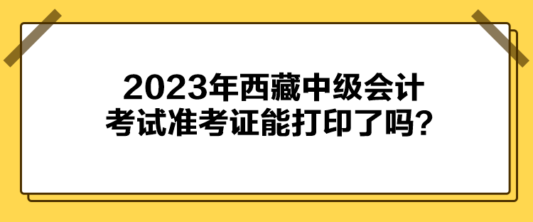 2023年西藏中級會計考試準(zhǔn)考證能打印了嗎？