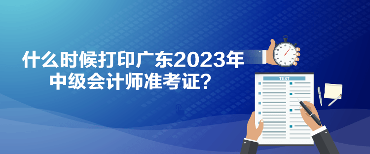 什么時候打印廣東2023年中級會計(jì)師準(zhǔn)考證？