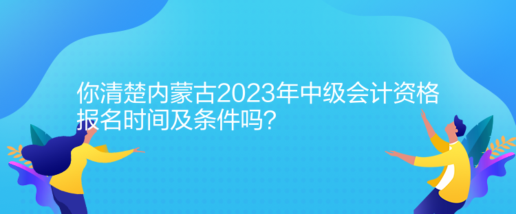 你清楚內(nèi)蒙古2023年中級(jí)會(huì)計(jì)資格報(bào)名時(shí)間及條件嗎？
