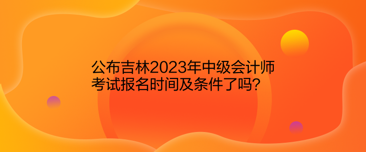 公布吉林2023年中級(jí)會(huì)計(jì)師考試報(bào)名時(shí)間及條件了嗎？