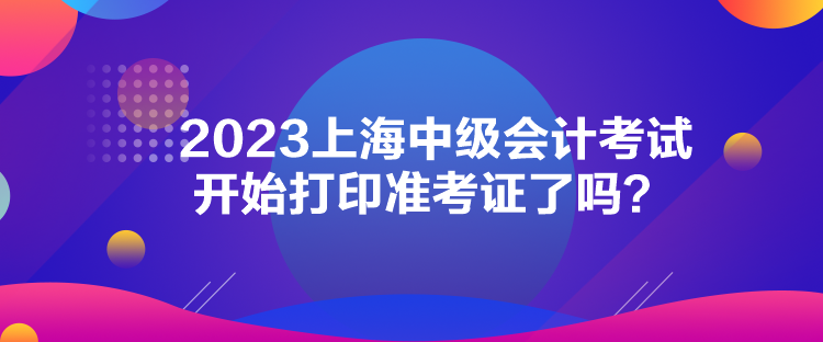 2023上海中級(jí)會(huì)計(jì)考試開(kāi)始打印準(zhǔn)考證了嗎？
