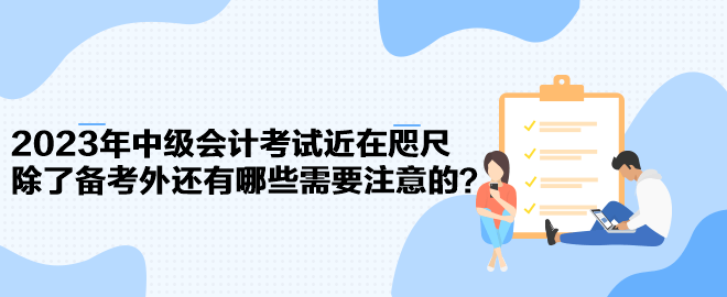 2023年中級會計考試近在咫尺 除了備考外還有哪些需要注意的？