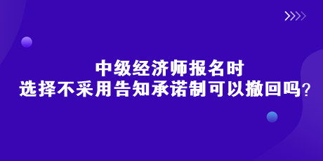 中級(jí)經(jīng)濟(jì)師報(bào)名時(shí)，選擇不采用告知承諾制可以撤回嗎？