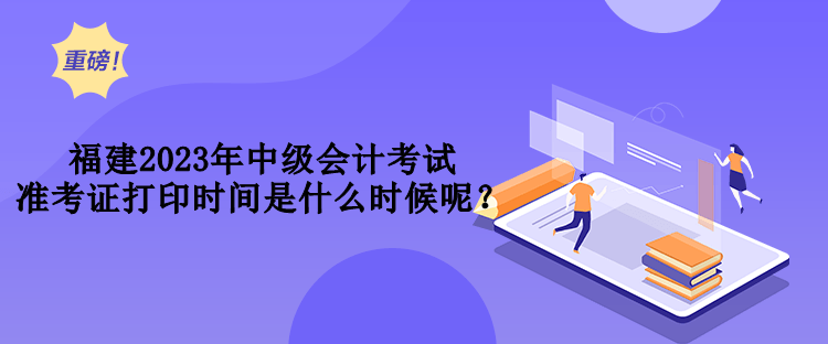 福建2023年中級(jí)會(huì)計(jì)考試準(zhǔn)考證打印時(shí)間是什么時(shí)候呢？