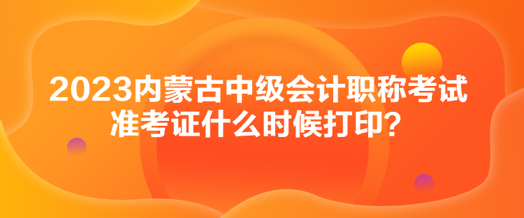 2023內(nèi)蒙古中級會計職稱考試準(zhǔn)考證什么時候打印？