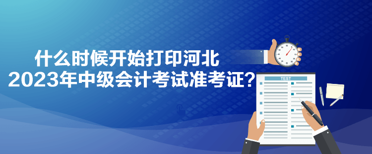 什么時候開始打印河北2023年中級會計考試準(zhǔn)考證？