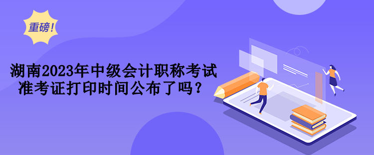 湖南2023年中級會計職稱考試準考證打印時間公布了嗎？