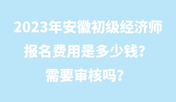 2023年安徽初級(jí)經(jīng)濟(jì)師報(bào)名費(fèi)用是多少錢？需要審核嗎？