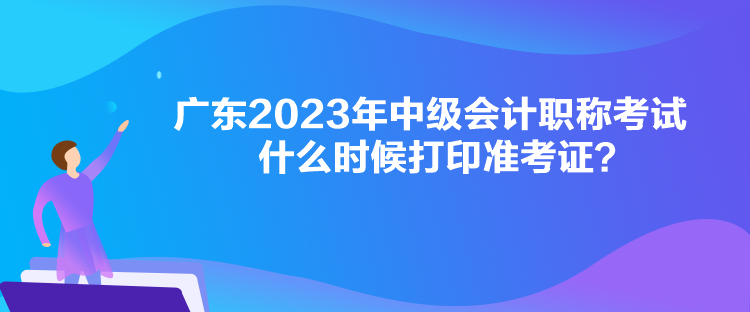 廣東2023年中級會計職稱考試什么時候打印準考證？
