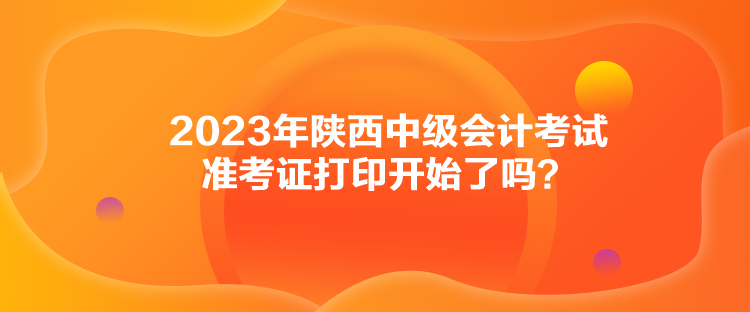 2023年陜西中級會計考試準(zhǔn)考證打印開始了嗎？