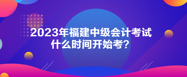 2023年福建中級會計考試什么時間開始考？