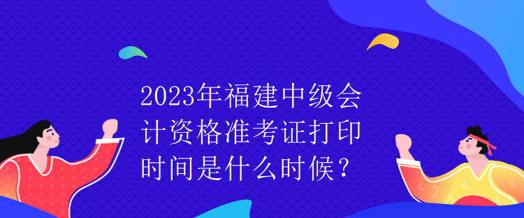 2023年福建中級會計資格準(zhǔn)考證打印時間是什么時候？