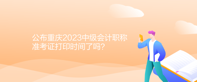公布重慶2023中級會計職稱準考證打印時間了嗎？