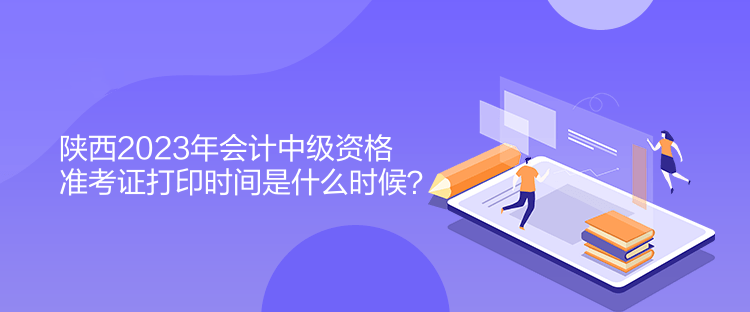 陜西2023年會計中級資格準考證打印時間是什么時候？
