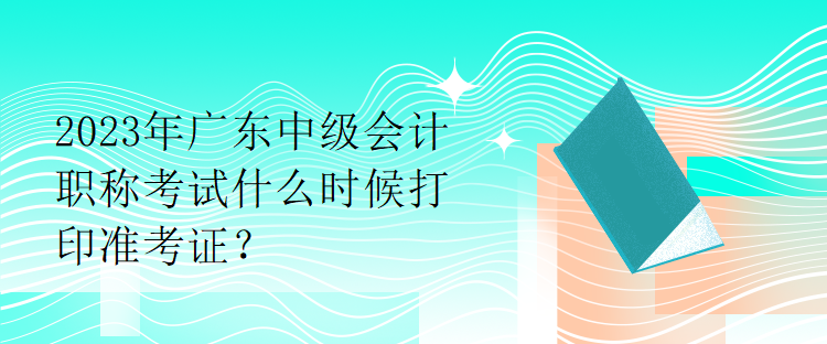 2023年廣東中級(jí)會(huì)計(jì)職稱考試什么時(shí)候打印準(zhǔn)考證？