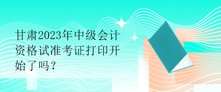 甘肅2023年中級(jí)會(huì)計(jì)資格試準(zhǔn)考證打印開(kāi)始了嗎？