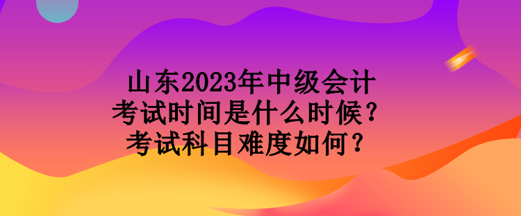 山東2023年中級(jí)會(huì)計(jì)考試時(shí)間是什么時(shí)候？考試科目難度如何？