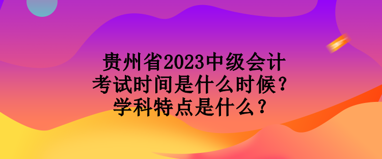 貴州省2023中級會計考試時間是什么時候？學科特點是什么？