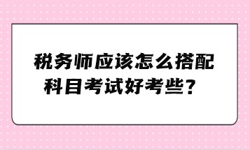 稅務(wù)師應(yīng)該怎么搭配科目考試好考些？