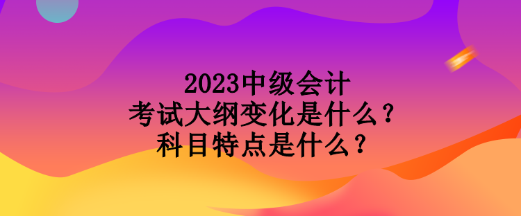 2023中級會計考試大綱變化是什么？科目特點是什么？