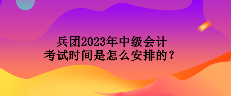 兵團(tuán)2023年中級(jí)會(huì)計(jì)考試時(shí)間是怎么安排的？