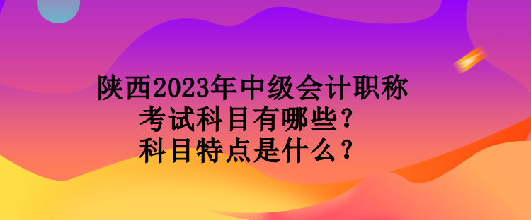 陜西2023年中級會計職稱考試科目有哪些？科目特點是什么？