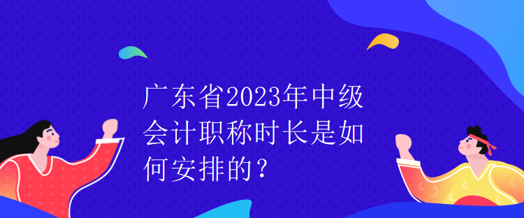 廣東省2023年中級會計職稱時長是如何安排的？