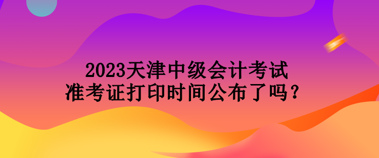 2023天津中級會計考試準(zhǔn)考證打印時間公布了嗎？