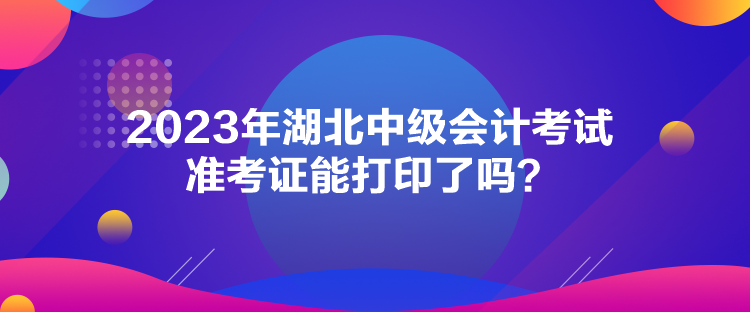 2023年湖北中級會計(jì)考試準(zhǔn)考證能打印了嗎？