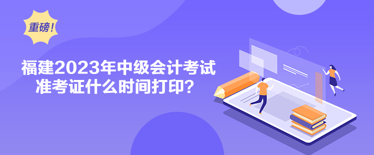 福建2023年中級(jí)會(huì)計(jì)考試準(zhǔn)考證什么時(shí)間打印？