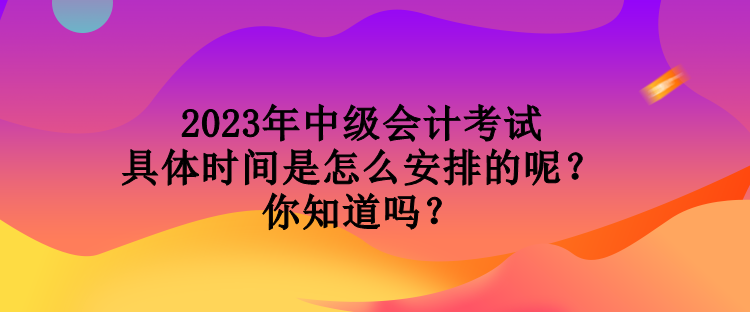 2023年中級會計考試具體時間是怎么安排的呢？你知道嗎？