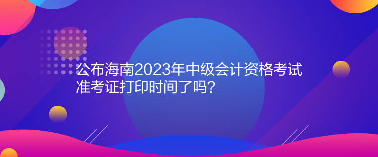 公布海南2023年中級會計(jì)資格考試準(zhǔn)考證打印時(shí)間了嗎？
