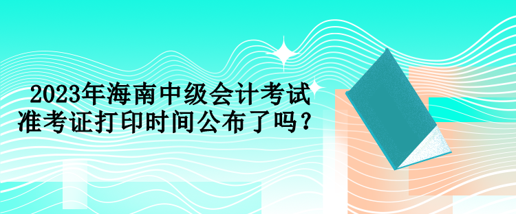2023年海南中級會計(jì)考試準(zhǔn)考證打印時間公布了嗎？