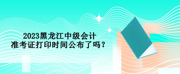 2023黑龍江中級會計準(zhǔn)考證打印時間公布了嗎？