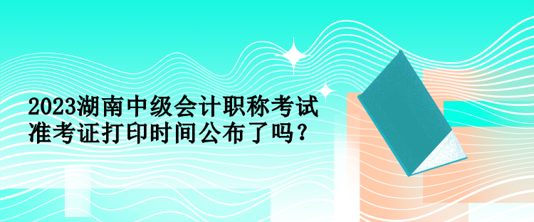 2023湖南中級會(huì)計(jì)職稱考試準(zhǔn)考證打印時(shí)間公布了嗎？