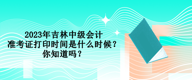 2023年吉林中級會計準考證打印時間是什么時候？你知道嗎？